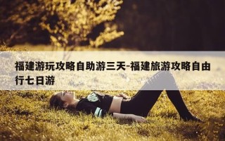 福建游玩攻略自助游三天-福建旅游攻略自由行七日游