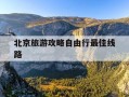 北京旅游攻略自由行最佳线路-北京旅游攻略路线图