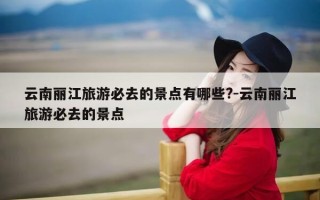 云南丽江旅游必去的景点有哪些?-云南丽江旅游必去的景点