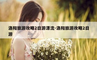 洛阳旅游攻略2日游漂流-洛阳旅游攻略2日游