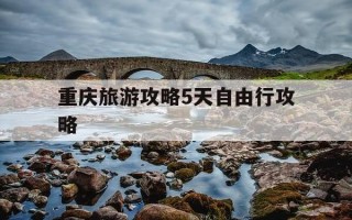 重庆旅游攻略5天自由行攻略-重庆旅游攻略5天自由行攻略大概多少钱