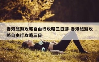 香港旅游攻略自由行攻略三日游-香港旅游攻略自由行攻略三日