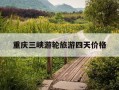 重庆三峡游轮旅游四天价格-重庆三峡游轮好玩吗