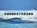 天津旅游必去十大景点推荐-天津旅游必去十大景点推荐?适合带老人玩的路线