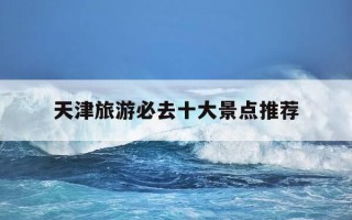 天津旅游必去十大景点推荐-天津旅游必去十大景点推荐?适合带老人玩的路线