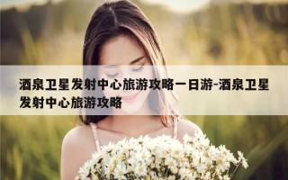 酒泉卫星发射中心旅游攻略一日游-酒泉卫星发射中心旅游攻略
