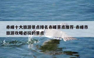赤峰十大旅游景点排名赤峰景点推荐-赤峰市旅游攻略必玩的景点