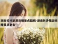 湖南长沙旅游攻略景点路线-湖南长沙旅游攻略景点必去