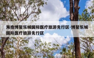 海南博鳌乐城国际医疗旅游先行区-博鳌乐城国际医疗旅游先行区