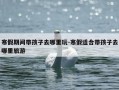 寒假期间带孩子去哪里玩-寒假适合带孩子去哪里旅游