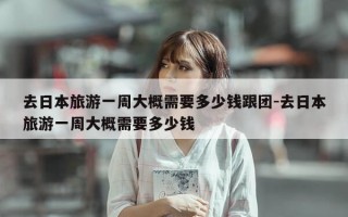 去日本旅游一周大概需要多少钱跟团-去日本旅游一周大概需要多少钱