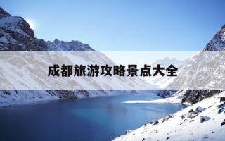 成都旅游攻略景点大全-成都旅游攻略必去景点推荐