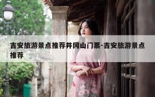 吉安旅游景点推荐井冈山门票-吉安旅游景点推荐