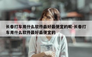 长春打车用什么软件最好最便宜的呢-长春打车用什么软件最好最便宜的