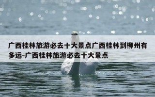 广西桂林旅游必去十大景点广西桂林到柳州有多远-广西桂林旅游必去十大景点