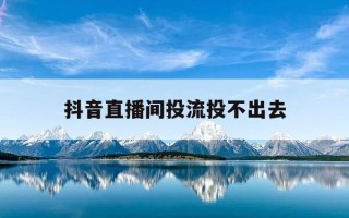 抖音直播间投流投不出去-抖音直播间投不了抖加怎么回事