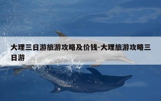 大理三日游旅游攻略及价钱-大理旅游攻略三日游