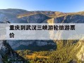 重庆到武汉三峡游轮旅游票价-从重庆坐船游三峡到武汉需要多少钱