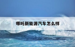 哪吒新能源汽车怎么样-哪吒新能源汽车怎么样值得买吗