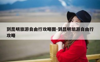 到昆明旅游自由行攻略图-到昆明旅游自由行攻略