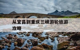 从宜昌到重庆三峡游轮旅游攻略-宜昌到重庆三峡游轮旅游中途停哪几个地方