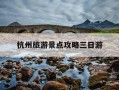 杭州旅游景点攻略三日游-杭州三日游旅游攻略自己玩