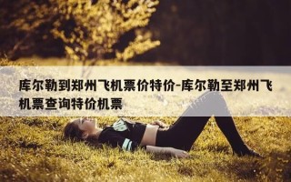 库尔勒到郑州飞机票价特价-库尔勒至郑州飞机票查询特价机票