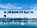 长沙旅游攻略三天自由行攻略-长沙旅游攻略三天自由行攻略百度旅游推荐目的地