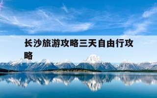 长沙旅游攻略三天自由行攻略-长沙旅游攻略三天自由行攻略百度旅游推荐目的地