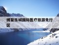 博鳌乐城国际医疗旅游先行区-博鳌乐城国际医疗旅游先行区最新消息
