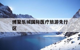 博鳌乐城国际医疗旅游先行区-博鳌乐城国际医疗旅游先行区最新消息