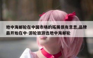 地中海邮轮在中国市场的拓展很有意思,品牌最开始在中-游轮旅游选地中海邮轮