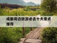成都周边旅游必去十大景点推荐-成都周边旅游必去十大景点推荐油菜花多的地方