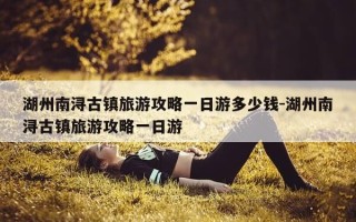 湖州南浔古镇旅游攻略一日游多少钱-湖州南浔古镇旅游攻略一日游