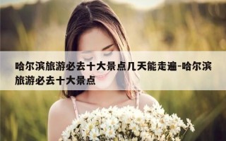 哈尔滨旅游必去十大景点几天能走遍-哈尔滨旅游必去十大景点