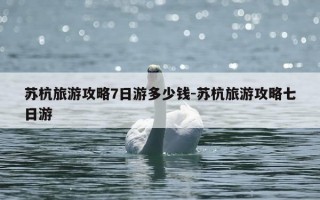 苏杭旅游攻略7日游多少钱-苏杭旅游攻略七日游