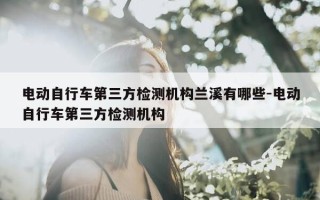 电动自行车第三方检测机构兰溪有哪些-电动自行车第三方检测机构