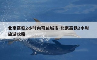 北京高铁2小时内可达城市-北京高铁2小时旅游攻略
