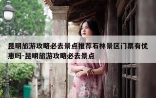 昆明旅游攻略必去景点推荐石林景区门票有优惠吗-昆明旅游攻略必去景点