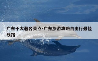 广东十大著名景点-广东旅游攻略自由行最佳线路