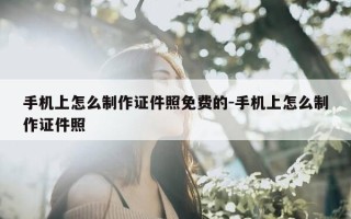 手机上怎么制作证件照免费的-手机上怎么制作证件照
