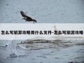 怎么写旅游攻略用什么文件-怎么写旅游攻略
