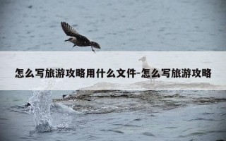 怎么写旅游攻略用什么文件-怎么写旅游攻略