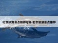 北京旅游景点推荐Q览-北京旅游景点推荐