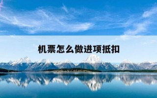 机票怎么做进项抵扣-机票进项抵扣税务如何认证