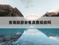 青海旅游会有高原反应吗-青海旅游有高原反应问题吗