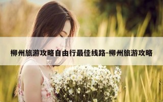 柳州旅游攻略自由行最佳线路-柳州旅游攻略