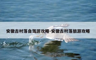 安徽古村落自驾游攻略-安徽古村落旅游攻略