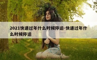 2021快递过年什么时候停运-快递过年什么时候停运