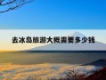 去冰岛旅游大概需要多少钱-去冰岛旅游大概需要多少钱呢